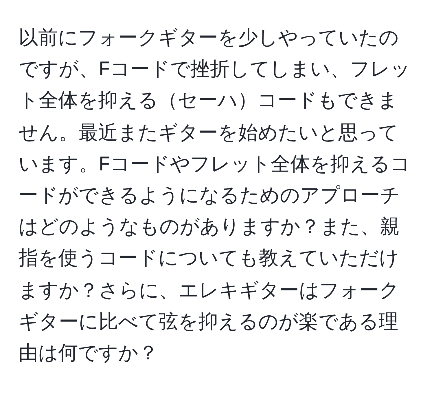 以前にフォークギターを少しやっていたのですが、Fコードで挫折してしまい、フレット全体を抑えるセーハコードもできません。最近またギターを始めたいと思っています。Fコードやフレット全体を抑えるコードができるようになるためのアプローチはどのようなものがありますか？また、親指を使うコードについても教えていただけますか？さらに、エレキギターはフォークギターに比べて弦を抑えるのが楽である理由は何ですか？