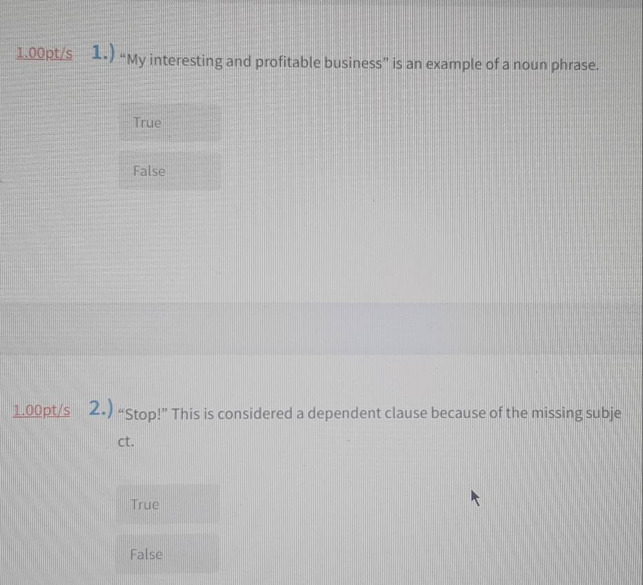 1.00pt/s 1•) “My interesting and profitable business” is an example of a noun phrase.
True
False
1.00pt/s 2•) “Stop!” This is considered a dependent clause because of the missing subje
ct.
True
False