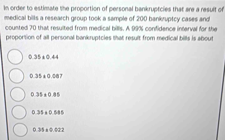 In order to estimate the proportion of personal bankruptcies that are a result of
medical bills a research group took a sample of 200 bankruptcy cases and
counted 70 that resulted from medical bills. A 99% confidence interval for the
proportion of all personal bankruptcies that result from medical bills is about
0.35± 0.44
0.35± 0.087
0.35± 0.85
0.35± 0.585
0.35± 0.022