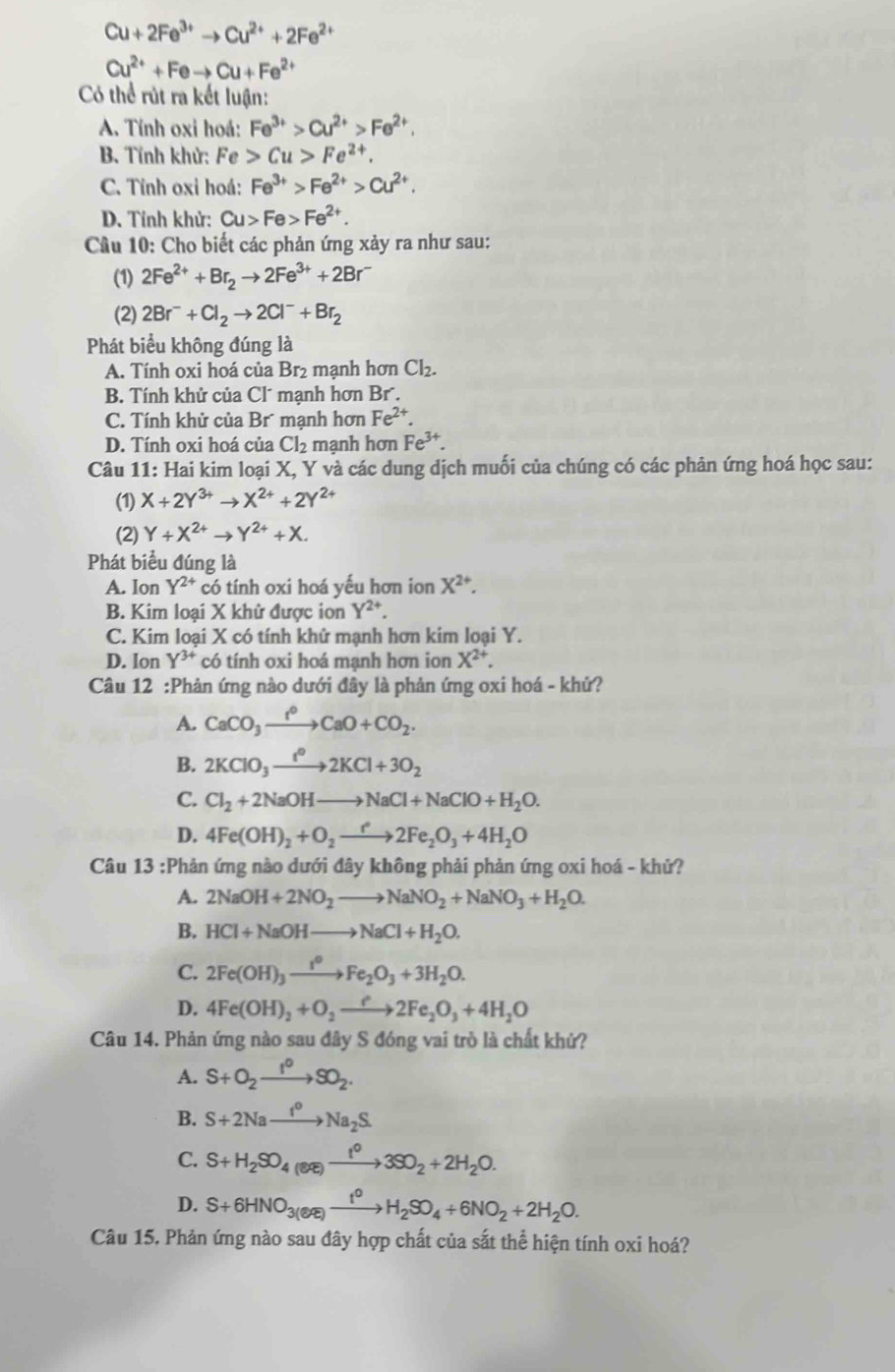 Cu+2Fe^(3+)to Cu^(2+)+2Fe^(2+)
Cu^(2+)+Feto Cu+Fe^(2+)
Có thể rút ra kết luận:
A. Tính oxi hoá: Fe^(3+)>Cu^(2+)>Fe^(2+).
B. Tính khử: Fe>Cu>Fe^(2+).
C. Tỉnh oxi hoá: Fe^(3+)>Fe^(2+)>Cu^(2+).
D. Tính khử: Cu>Fe>Fe^(2+).
Câu 10: Cho biết các phản ứng xảy ra như sau:
(1) 2Fe^(2+)+Br_2to 2Fe^(3+)+2Br^-
(2) 2Br^-+Cl_2to 2Cl^-+Br_2
Phát biểu không đúng là
A. Tính oxi hoá của Br_2 mạnh hơn Cl_2.
B. Tính khử của Cl´ mạnh hơn Br .
C. Tính khử của Br mạnh hơn Fe^(2+).
D. Tính oxi hoá của Cl_2 mạnh hơn Fe^(3+).
Câu 11: Hai kim loại X, Y và các dung dịch muối của chúng có các phản ứng hoá học sau:
(1) X+2Y^(3+)to X^(2+)+2Y^(2+)
(2) Y+X^(2+)to Y^(2+)+X.
Phát biểu đúng là
A. Ion Y^(2+) có tính oxi hoá yếu hơn ion X^(2+).
B. Kim loại X khử được ion Y^(2+)
C. Kim loại X có tính khử mạnh hơn kim loại Y.
D. Ion Y^(3+) có tính oxi hoá mạnh hơn ion X^(2+).
Câu 12 :Phản ứng nào dưới đây là phản ứng oxi hoá - khử?
A. CaCO_3xrightarrow f°CaO+CO_2.
B. 2KClO_3xrightarrow t^02KCl+3O_2
C. Cl_2+2NaOHto NaCl+NaClO+H_2O.
D. 4Fe(OH)_2+O_2to 2Fe_2O_3+4H_2O
Câu 13 :Phản ứng nào dưới đây không phải phản ứng oxi hoá - khử?
A. 2NaOH+2NO_2to NaNO_2+NaNO_3+H_2O.
B. HCl+NaOHto NaCl+H_2O.
C. 2Fe(OH)_3xrightarrow I^0Fe_2O_3+3H_2O.
D. 4Fe(OH)_2+O_2to 2Fe_2O_3+4H_2O
Câu 14. Phản ứng nào sau đây S đóng vai trò là chất khứ?
A. S+O_2xrightarrow I^0SO_2.
B. S+2Naxrightarrow I_2Na_2S.
C. S+H_2SO_4(aq)to 3SO_2+2H_2O.
D. S+6HNO_3(eR)xrightarrow t^0H_2SO_4+6NO_2+2H_2O.
Câu 15. Phản ứng nào sau đây hợp chất của sắt thể hiện tính oxi hoá?