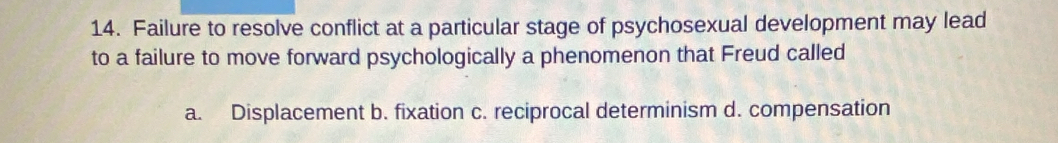 Failure to resolve conflict at a particular stage of psychosexual development may lead
to a failure to move forward psychologically a phenomenon that Freud called
a. Displacement b. fixation c. reciprocal determinism d. compensation