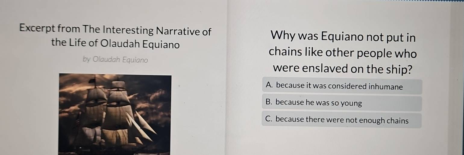 Excerpt from The Interesting Narrative of Why was Equiano not put in
the Life of Olaudah Equiano
chains like other people who
by Olaudah Equiano
were enslaved on the ship?
A. because it was considered inhumane
B. because he was so young
C. because there were not enough chains