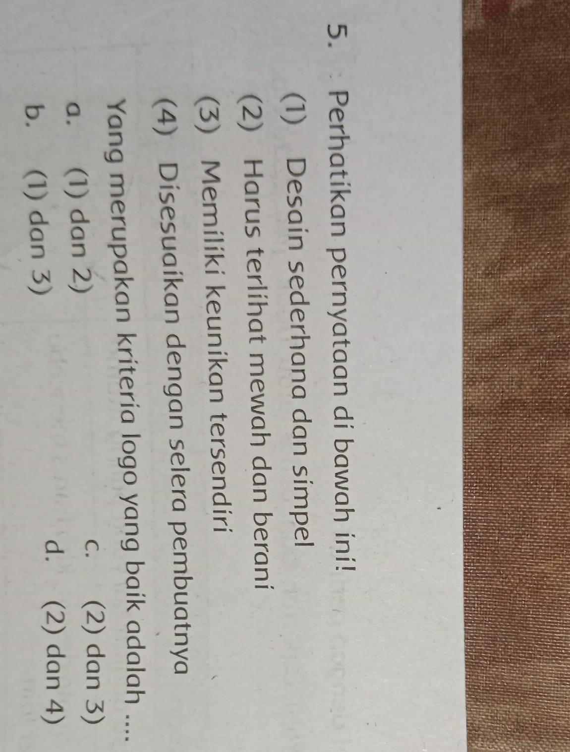 Perhatikan pernyataan di bawah ini!
(1) Desain sederhana dan simpel
(2) Harus terlihat mewah dan berani
(3) Memiliki keunikan tersendiri
(4) Disesuaikan dengan selera pembuatnya
Yang merupakan krítería logo yang baik adalah ....
a. (1) dan 2)
C. £ (2) dan 3)
b. (1) dan 3)
d. (2) dan 4)