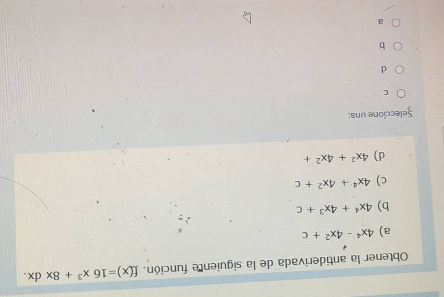 Obtener la antiderivada de la siguiente función. f(x)=16x^3+8xdx.
a) 4x^4-4x^2+c
b) 4x^4+4x^3+c
c) 4x^4+4x^2+c
d) 4x^2+4x^2+
Şeleccione una:
C
d
b
a