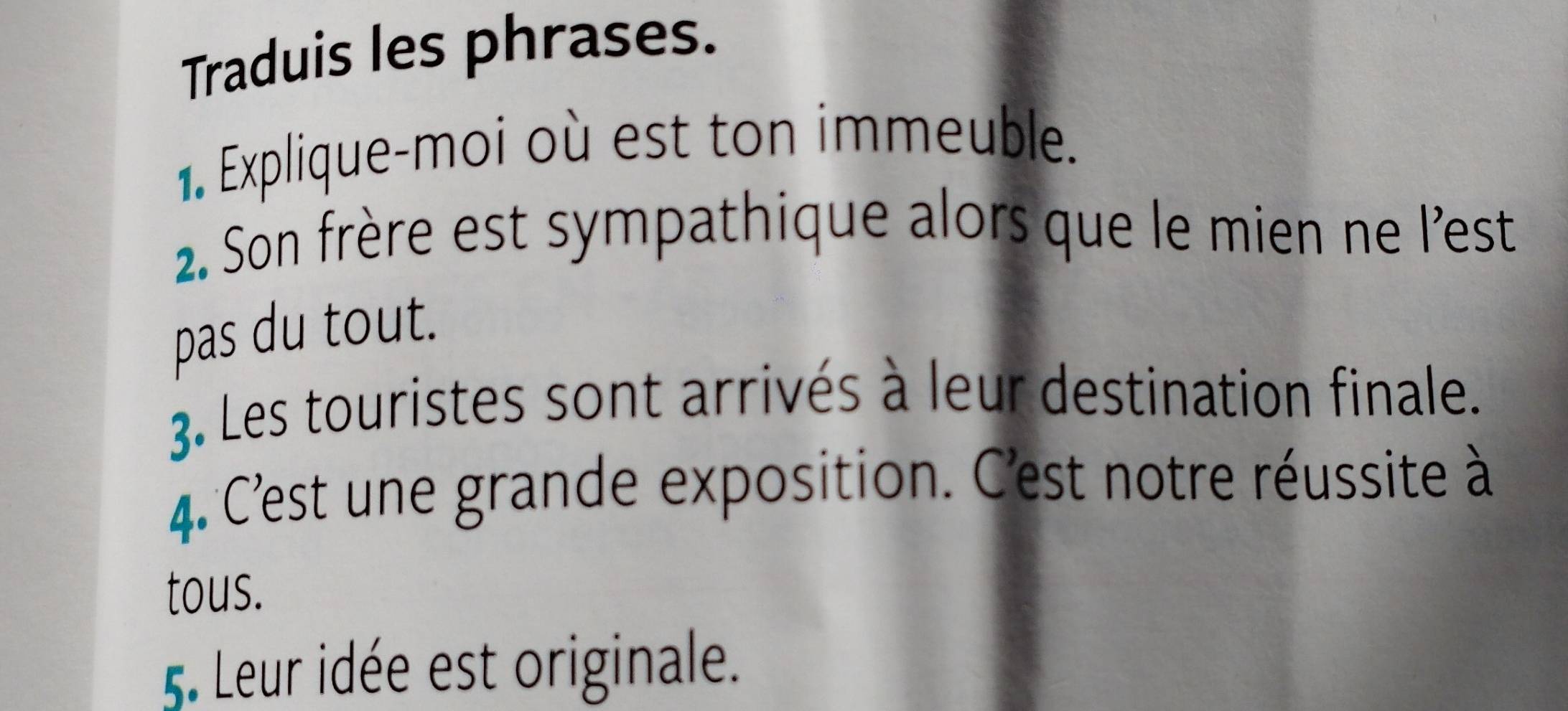 Traduis les phrases. 
1. Explique-moi où est ton immeuble. 
2. Son frère est sympathique alors que le mien ne l'est 
pas du tout. 
3. Les touristes sont arrivés à leur destination finale. 
4. C'est une grande exposition. C'est notre réussite à 
tous. 
5. Leur idée est originale.