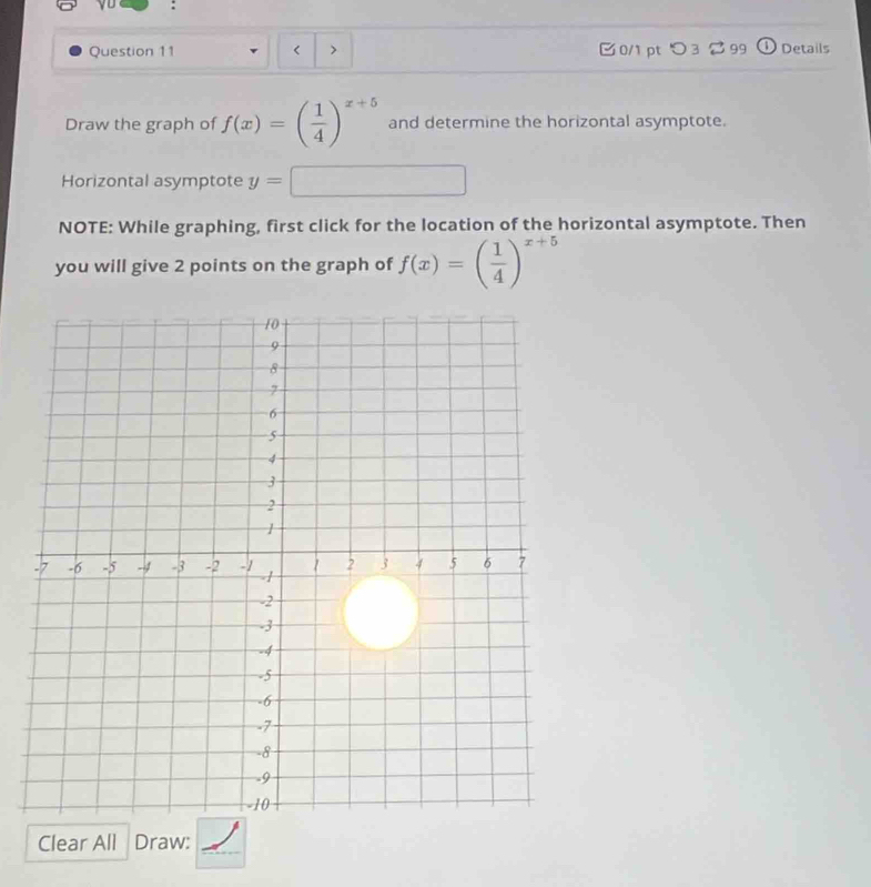 yu : 
Question 11 < > 0/1 pt つ 3 2 99 Details 
Draw the graph of f(x)=( 1/4 )^x+5 and determine the horizontal asymptote. 
Horizontal asymptote y=□
NOTE: While graphing, first click for the location of the horizontal asymptote. Then 
you will give 2 points on the graph of f(x)=( 1/4 )^x+5
Clear All Draw:_