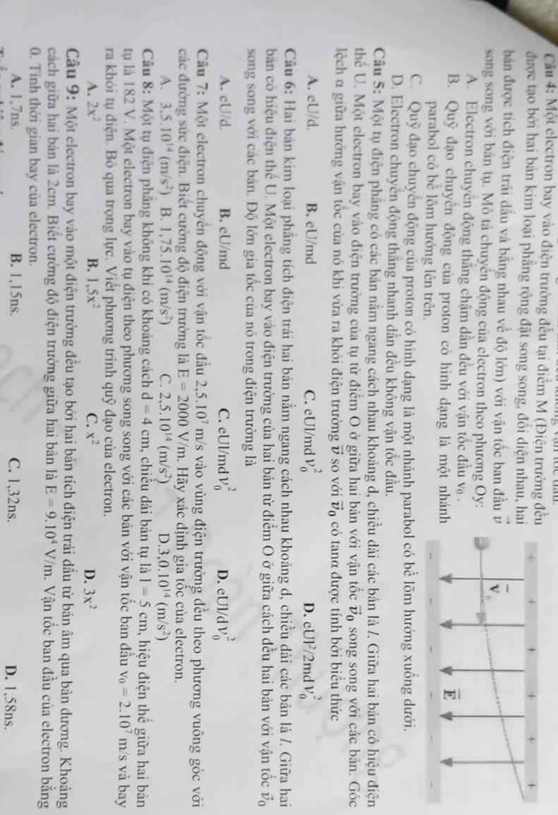 Cầu 4: Một electron bay vào điện trường đều tại điểm M (Điện trường đều
được tạo bởi hai bản kim loại phẳng rộng đặt song song, đổi diện nhau, hai
bản được tích điện trái dấu và bằng nhau về độ lớn) với vận tốc ban đầu
song song với bản tụ. Mô tả chuyển động của electron theo phương Oy:
A. Electron chuyển động thắng chậm dần đều với vận tốc đầu v .
B. Quỹ đạo chuyển động của proton có hình dạng là một nhánh
parabol có bể lõm hướng lên trên.
C. Quỹ đạo chuyển động của proton có hình dạng là một nhánh parabol có bề lõm hướng xuống dưới.
D. Electron chuyển động thằng nhanh dần đều không vận tốc đầu.
Câu 5: Một tụ điện phẳng có các bản nằm ngang cách nhau khoảng d, chiều dài các bản là /. Giữa hai bản có hiệu điện
thể U. Một electron bay vào điện trường của tụ từ điểm O ở giữa hai bản với vận tốc vector v_0 song song với các bản. Góc
lệch α giữa hướng vận tốc của nó khi vừa ra khỏi điện trường vector v so với vector v_0 có tanα được tính bởi biểu thức
A. eU/d. B. eU/md C. eUl/md v_0^(2 D. eUl²/2md V_0^2
Câu 6: Hai bản kim loại phẳng tích điện trái hai bản nằm ngang cách nhau khoảng d, chiều dài các bản là /. Giữa hai
bản có hiệu điện thế U. Một electron bay vào điện trường của hai bản từ điểm O ở giữa cách đều hai bản với vận tốc vector v)_0
song song với các bản. Độ lớn gia tốc của nó trong điện trường là
A. eU/d. B. eU/md C. eUl/md v_0^(2 D. eUl/d V_0^2
Câu 7: Một electron chuyển động với vận tốc đầu 2,5.10^7)m/s vào vùng điện trường đều theo phương vuông góc với
các đường sức điện. Biết cường độ điện trường là E=2000V/m. Hãy xác định gia tốc của electron.
A. 3,5.10^(14)(m/s^2) B. 1,75.10^(14)(m/s^2) C. 2,5.10^(14)(m/s^2) D. 3,0.10^(14)(m/s^2)
Câu 8: Một tụ điện phăng không khí có khoảng cách d=4cm , chiêu đài bản tụ là 1=5cm , hiệu điện thể giữa hai bản
tu là 182 V. Một electron bay vào tụ điện theo phương song song với các bản với vận tốc ban đầu v_0=2.10^7m /s và bay
ra khỏi tụ điện. Bỏ qua trọng lực. Viết phương trình quỹ đạo của electron.
A. 2x^2 B. 1,5x^2 C. x^2 D. 3x^2
Câu 9: Một electron bay vào một điện trường đều tạo bởi hai bản tích điện trái dấu từ bản âm qua bản dương. Khoảng
cách giữa hai bản là 2cm. Biết cường độ điện trường giữa hai bản là E=9.10^4V/m 1. Vận tốc ban đầu của electron bằng
0. Tinh thời gian bay của electron.
A. 1,7ns. B. 1,15ns. C. 1,32ns. D. 1,58ns.