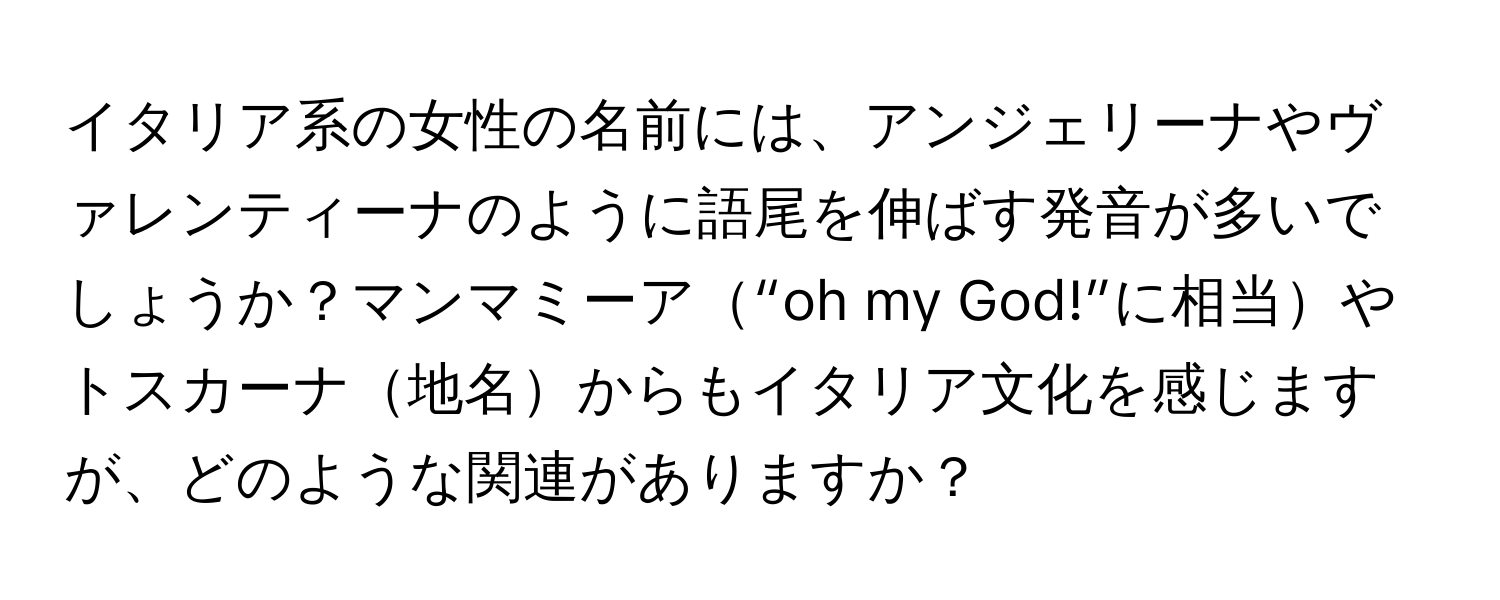 イタリア系の女性の名前には、アンジェリーナやヴァレンティーナのように語尾を伸ばす発音が多いでしょうか？マンマミーア“oh my God!”に相当やトスカーナ地名からもイタリア文化を感じますが、どのような関連がありますか？