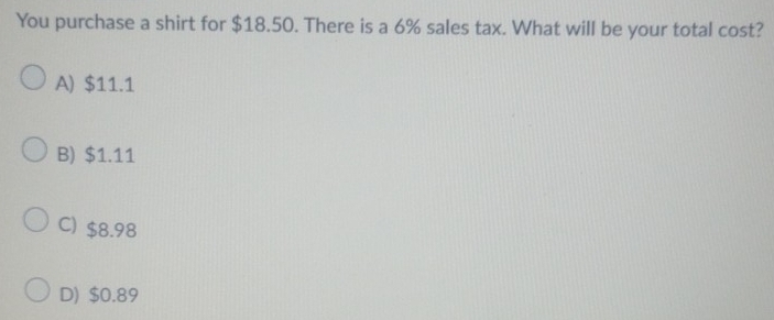 You purchase a shirt for $18.50. There is a 6% sales tax. What will be your total cost?
A) $11.1
B) $1.11
C) $8.98
D) $0.89