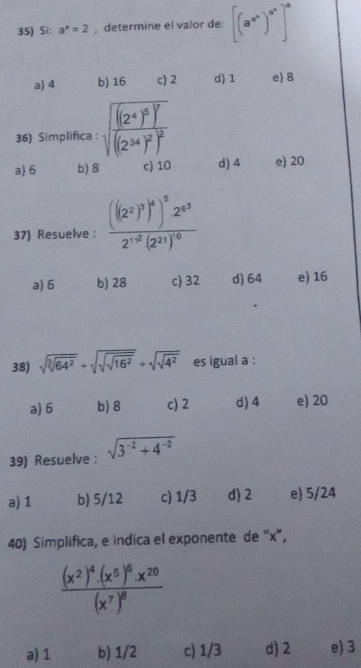 Si: a^a=2 ,determine el valor de: [(a^(a^b))^a^a]^a
a) 4 b) 16 c 2 d) 1 e) 8
36) Simplifica : sqrt(frac ((2^4)^5))^7((2^(34))^2)^2
a) 6 b) 8 c) 10 d) 4 e) 20
37) Resuelve : frac (((2^2)^3)^4)^52^(63)2^(1+2)(2^(21))^0
a) 6 b) 28 c) 32 d) 64 e) 16
38) sqrt(sqrt [3]64^2)+sqrt(sqrt sqrt 16^2)+sqrt(sqrt 4^2) es igual a :
a) 6 b) 8 c) 2 d) 4 e) 20
39) Resuelve : sqrt(3^(-2)+4^(-2))
a) 1 b) 5/12 c) 1/3 d) 2 e) 5/24
40) Simplifica, e indica el exponente de “ x ”,
frac (x^2)^4· (x^5)^6· x^(20)(x^7)^8
a) 1 b) 1/2 c 1/3 d) 2 e) 3