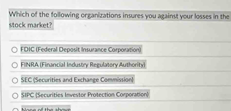 Which of the following organizations insures you against your losses in the
stock market?
FDIC (Federal Deposit Insurance Corporation)
FINRA (Financial Industry Regulatory Authority)
SEC (Securities and Exchange Commission)
SIPC (Securities Investor Protection Corporation)
one of the above