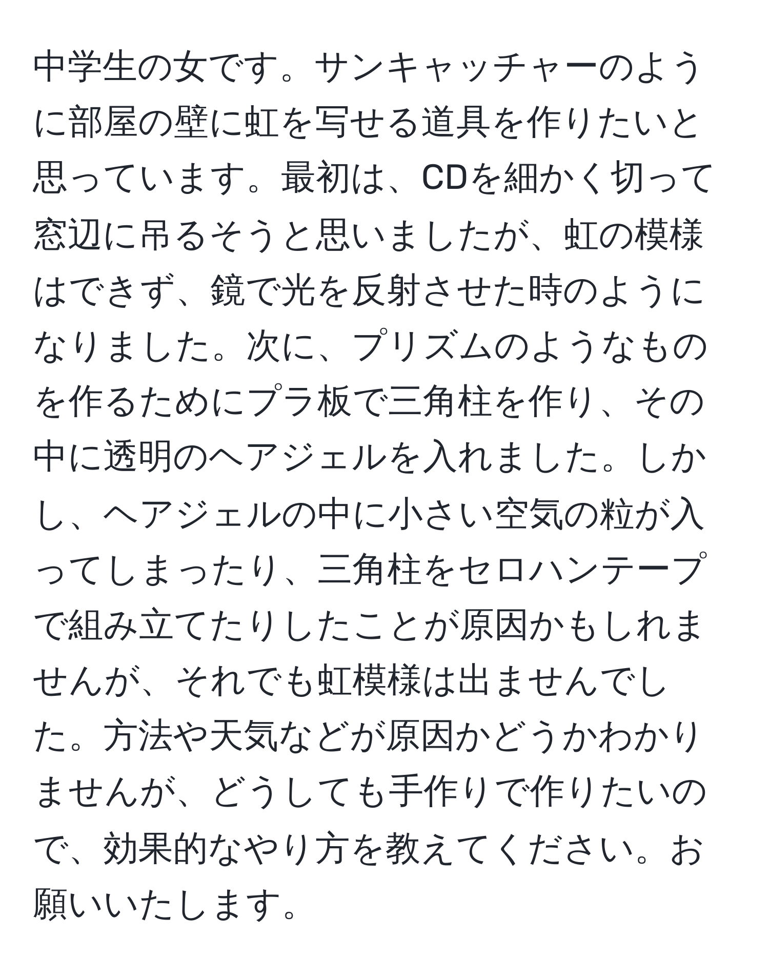 中学生の女です。サンキャッチャーのように部屋の壁に虹を写せる道具を作りたいと思っています。最初は、CDを細かく切って窓辺に吊るそうと思いましたが、虹の模様はできず、鏡で光を反射させた時のようになりました。次に、プリズムのようなものを作るためにプラ板で三角柱を作り、その中に透明のヘアジェルを入れました。しかし、ヘアジェルの中に小さい空気の粒が入ってしまったり、三角柱をセロハンテープで組み立てたりしたことが原因かもしれませんが、それでも虹模様は出ませんでした。方法や天気などが原因かどうかわかりませんが、どうしても手作りで作りたいので、効果的なやり方を教えてください。お願いいたします。