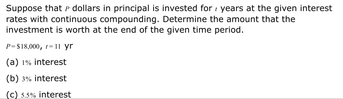 Suppose that ρ dollars in principal is invested for ₹ years at the given interest 
rates with continuous compounding. Determine the amount that the 
investment is worth at the end of the given time period.
P=$18,000, t=11 yr 
(a) 1% interest 
(b) 3% interest 
(c) 5.5% interest