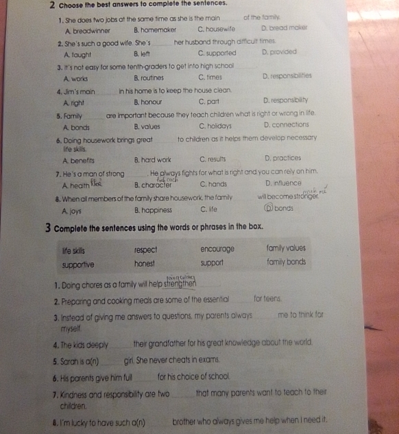 Choose the best answers to complete the sentences.
1. She does two jobs at the same time as she is the main_ of the family.
A. breadwinner B. homemaker C. housewife D. bread maker
2. She's such a good wife. She's_ her husband through difficult times.
A. taught B. left C. supported D. provided
3. It's not easy for some tenth-graders to get into high school_
A. works B. routines C. times D. responsibilities
4. Jim's main_ in his home is to keep the house clean.
A. right B. honour C. part D. responsibility
5. Family_ are important because they teach children what is right or wrong in life.
A. bonds B. values C. holidays D. connections
6. Doing housework brings great _to children as it helps them develop necessary
life skills.
A. benefits B. hard work C. results D. practices
7. He's a man of strong _He always fights for what is right and you can rely on him.
A. health B. character C. hands D. influence
8. When all members of the family share housework, the family will become stronger.
A. joys B. happiness C. life D bonds
3 Complete the sentences using the words or phrases in the box.
1. Doing chores as a family will help strengthen
2. Preparing and cooking meals are some of the essential _for teens
3. Instead of giving me answers to questions, my parents always _me to think for
myself.
4. The kids deeply _their grandfather for his great knowledge about the world.
5. Sarah is a(n) _girl. She never cheats in exams.
6. His parents give him full_ for his choice of school.
7. Kindness and responsibility are two_ that many parents want to teach to their
children.
8. I'm lucky to have such a(n) brother who always gives me help when I need it.