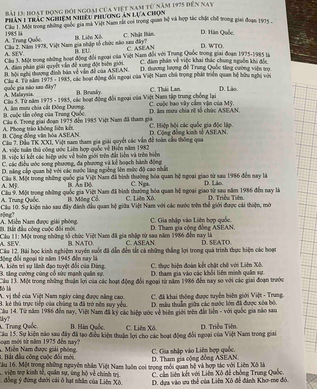 hoạt động đôi ngoại của việt nam từ năm 1975 đến nay
phần 1 trầc nghiệm nhiều phương án lựa chọn
Câu 1. Một trong những quốc gia mà Việt Nam rất coi trọng quan hệ và hợp tác chặt chẽ trong giai đoạn 1975 -
1985 là D. Hàn Quốc.
A. Trung Quốc. B. Liên Xô. C. Nhật Bản.
Câu 2. Năm 1978, Việt Nam gia nhập tổ chức nào sau đây?
A. SEV. B. EU. C. ASEAN
D. WTO.
Câu 3. Một trong những hoạt động đối ngoại của Việt Nam đối với Trung Quốc trong giai đoạn 1975-1985 là
A. đàm phán giải quyết vấn đề xung đột biên giới. C. đàm phán về việc khai thác chung nguồn khi đốt.
B. hội nghị thượng đỉnh bàn về vấn đề của ASEAN. D. thương lượng đề Trung Quốc tăng cường viện trợ.
Câu 4. Từ năm 1975 - 1985, các hoạt động đối ngoại của Việt Nam chú trọng phát triển quan hệ hữu nghị với
quốc gia nào sau đây? C. Thái Lan. D. Lào.
A. Malaysia. B. Brunây.
Câu 5. Từ năm 1975 - 1985, các hoạt động đối ngoại của Việt Nam tập trung chống lại
A. âm mưu chia cắt Đông Dương. C. cuộc bao vây cấm vận của Mỹ.
B. cuộc tấn công của Trung Quốc. D. âm mưu chia rẽ tổ chức ASEAN.
Câu 6. Trong giai đoạn 1975 đến 1985 Việt Nam đã tham gia
A. Phong trào không liên kết. C. Hiệp hội các quốc gia độc lập.
B. Cộng đồng văn hóa ASEAN. D. Cộng đồng kinh tế ASEAN.
Câu 7. Đầu TK XXI, Việt nam tham gia giải quyết các vấn đề toàn cầu thông qua
A. việc tuân thủ công ước Liên hợp quốc về Biển năm 1982
B. việc kí kết các hiệp ước về biên giới trên đất liền và trên biển
C. các điều ước song phương, đa phương và kế hoạch hành động
D. nâng cấp quan hệ với các nước láng ngiềng lên mức độ cao nhất
Câu 8. Một trong những quốc gia Việt Nam đã bình thường hóa quan hệ ngoại giao từ sau 1986 đến nay là
A. Mỹ.  B. Ấn Độ. C. Nga. D. Lào.
Câu 9. Một trong những quốc gia Việt Nam đã bình thường hóa quan hệ ngoại giao từ sau năm 1986 đến nay là
A. Trung Quốc. B. Mông Cổ. C. Liên Xô.  D. Triều Tiên.
Câu 10. Sự kiện nào sau đây đánh dấu quan hệ giữa Việt Nam với các nước trên thế giới được cải thiện, mở
rộng?
A. Miền Nam được giải phóng. C. Gia nhập vào Liên hợp quốc.
B. Bắt đầu công cuộc đổi mới. D. Tham gia cộng đồng ASEAN.
Câu 11: Một trong những tổ chức Việt Nam đã gia nhập từ sau năm 1986 đến nay là
A. SEV. B. NATO. C. ASEAN. D. SEATO.
Câu 12. Bài học kinh nghiệm xuyên suốt đã dẫn đến tất cả những thắng lợi trong quá trình thực hiện các hoạt
động đổi ngoại từ năm 1945 đến nay là
A. kiên trì sự lãnh đạo tuyệt đối của Đảng. C. thực hiện đoàn kết chặt chẽ với Liên Xô.
B. tăng cường củng cố sức mạnh quân sự. D. tham gia vào các khối liên minh quân sự.
Câu 13. Một trong những thuận lợi của các hoạt động đối ngoại từ năm 1986 đến nay so với các giai đoạn trước
ló là
A. vị thế của Việt Nam ngày càng được nâng cao. C. đã khai thông được tuyển biên giới Việt - Trung.
3. kẻ thủ trực tiếp của chúng ta đã trở nên suy yếu.  D. mâu thuẫn giữa các nước lớn đã được xóa bỏ.
Câu 14. Từ năm 1986 đến nay, Việt Nam đã ký các hiệp ước về biên giới trên đất liền - với quốc gia nào sau
tây?
A. Trung Quốc. B. Hàn Quốc. C. Liên Xô. D. Triều Tiên.
Câu 15. Sự kiện nào sau đây đã tạo điều kiện thuận lợi cho các hoạt động đối ngoại của Việt Nam trong giai
loạn mới từ năm 1975 đến nay?
A. Miền Nam được giải phóng.
3. Bắt đầu công cuộc đồi mới. C. Gia nhập vào Liên hợp quốc.
D. Tham gia cộng đồng ASEAN.
1âu 16. Một trong những nguyên nhân Việt Nam luôn coi trọng mối quan hệ và hợp tác với Liên Xô là
A. viện trợ kinh tế, quân sự, ủng hộ về chính trị. C. cần liên kết với Liên Xô để chống Trung Quốc.
. đồng ý đứng dưới cái ô hạt nhân của Liên Xô. D. dựa vào ưu thế của Liên Xô đề đánh Khơ-me đỏ.