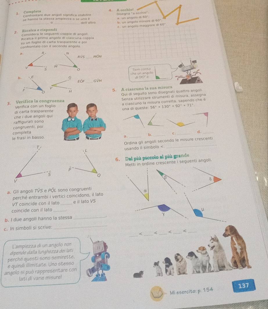 Completa 4. A oechio!
OCChit
Confrontare due angoli significa stabilire
se hanno la stessa ampiezza o se uno é Disegna "a a. un angolo d 60° o” :
_。_ dell'altro. b. un angolo minore di 60°
2. Ricalca e rispondi c. un angolo maggiore di 60°
Considera le seguenti coppie di angoli
Ricalca il primo angolo di ciascuna coppia
su un foglio di carta trasparente e poi
confrontalo con il secondo angolo
a, R- N
RVS _MóN
s
M
Tieni conto
che un angolo
di 90° A 
b. E G GVH
EÔF_
F C H
5. A ciascuno la sua misura
Qui di seguito sono disegnati quattro angoli
3. Verifica la congruenza Senza utilizzare strumenti di misura, assegna
Verifica con un foglio a ciascuno la misura corretta, sapendo che é
una di queste:
di carta trasparente 56°· 130°· 92°· 71°.
che i due angoli qui
raffigurati sono
congruenti, poi
completa _d ._
le frasi in basso.
a. _b._ C.
Ordina gli angoli secondo le misure crescenti
T
L usando il simbolo <
_
6. Dal più piccolo al più grande
Metti in ordine crescente i seguenti angoli.
p
5
β
δ
a. Gli angoli TVS e PÔL sono congruenti
α
perché entrambi i vertici coincidono, il lato
VT coincide con il lato _e il lato VS
coincide con il lato_ μ
γ
b. I due angoli hanno la stessa_
_
_
c. In simboli si scrive:
_