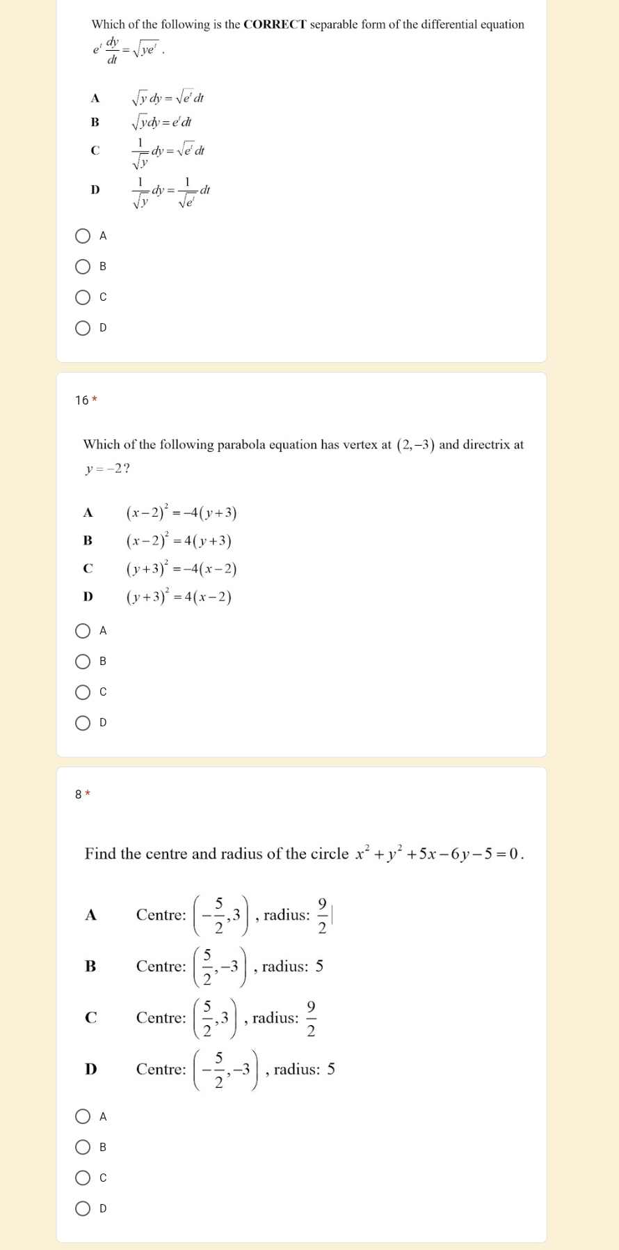 Which of the following is the CORRECT separable form of the differential equation
 dy/dt =sqrt(ye^t).
A sqrt(y)dy=sqrt(e^t)dt
B sqrt(y)dy=e'dt
C  1/sqrt(y) dy=sqrt(e^t)dt
D  1/sqrt(y) dy= 1/sqrt(e^t) dt
A
B
C
D
16^*
Which of the following parabola equation has vertex at (2,-3) and directrix at
y=-2 ?
A (x-2)^2=-4(y+3)
B (x-2)^2=4(y+3)
C (y+3)^2=-4(x-2)
D (y+3)^2=4(x-2)
A
B
C
D
8^*
Find the centre and radius of the circle x^2+y^2+5x-6y-5=0. 
A Centre: (- 5/2 ,3) , radius:  9/2 |
B Centre: ( 5/2 ,-3) , radius: 5
C Centre: ( 5/2 ,3) , radius:  9/2 
D Centre: (- 5/2 ,-3) , radius: 5
A
B
C
D