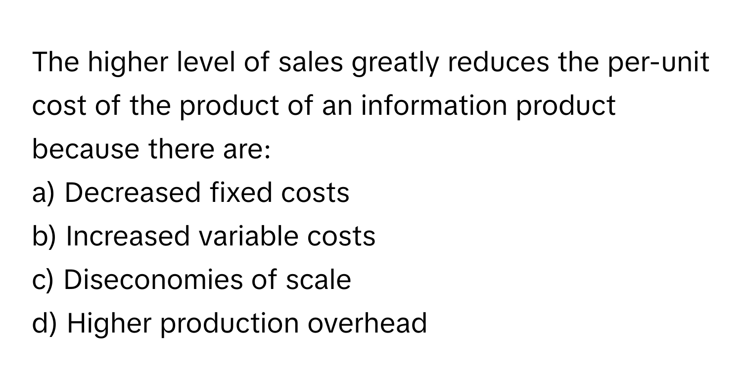 The higher level of sales greatly reduces the per-unit cost of the product of an information product because there are:

a) Decreased fixed costs 
b) Increased variable costs 
c) Diseconomies of scale 
d) Higher production overhead