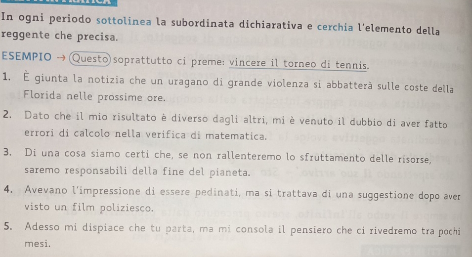 In ogni periodo sottolinea la subordinata dichiarativa e cerchia l’elemento della 
reggente che precisa. 
ESEMPIO →(Questo)soprattutto ci preme: vincere il torneo di tennis. 
1. É giunta la notizia che un uragano di grande violenza si abbatterà sulle coste della 
Florida nelle prossime ore. 
2. Dato che il mio risultato è diverso dagli altri, mi è venuto il dubbio di aver fatto 
errori di calcolo nella verifica di matematica. 
3. Di una cosa siamo certi che, se non rallenteremo lo sfruttamento delle risorse, 
saremo responsabili della fine del pianeta. 
4. Avevano l’impressione di essere pedinati, ma si trattava di una suggestione dopo aver 
visto un film poliziesco. 
5. Adesso mi dispiace che tu parta, ma mi consola il pensiero che ci rivedremo tra pochi 
mesi.