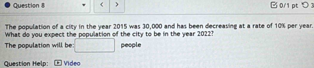 < > 0/1 pt つ 3 
The population of a city in the year 2015 was 30,000 and has been decreasing at a rate of 10% per year. 
What do you expect the population of the city to be in the year 2022? 
The population will be: people 
Question Help: Video