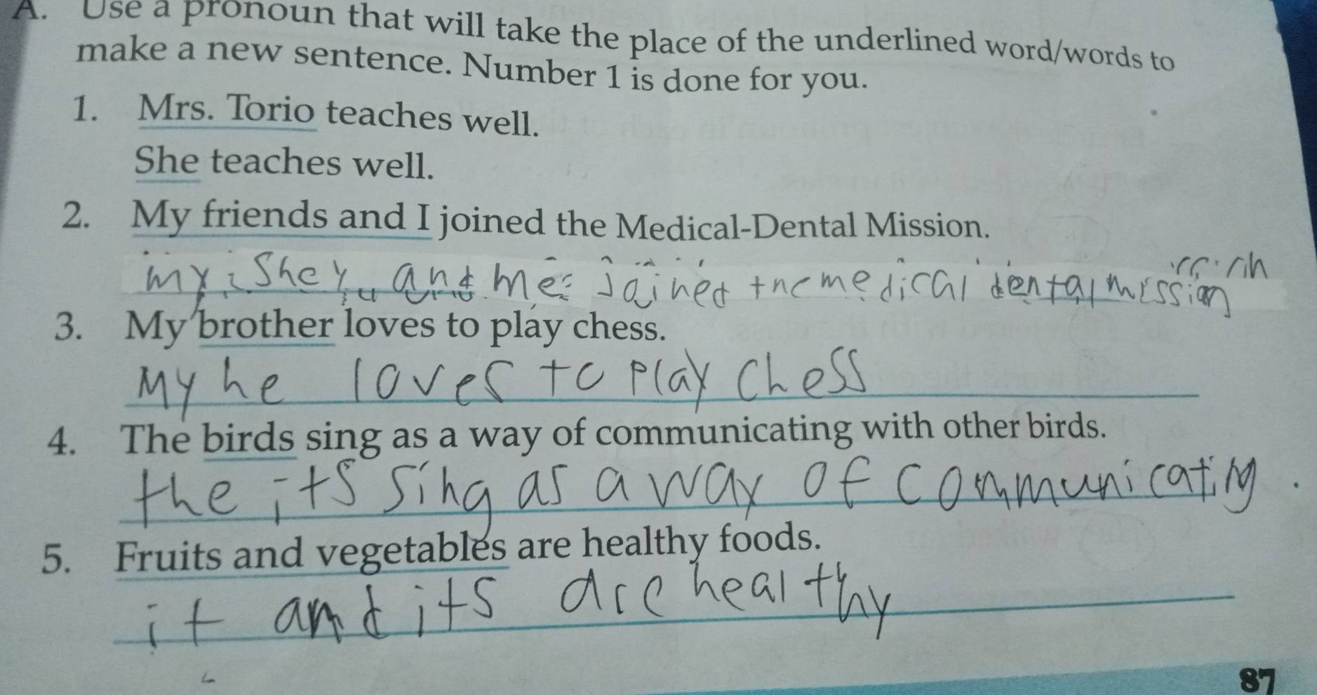 Use a pronoun that will take the place of the underlined word/words to 
make a new sentence. Number 1 is done for you. 
1. Mrs. Torio teaches well. 
She teaches well. 
2. My friends and I joined the Medical-Dental Mission. 
_ 
_ 
_ 
_ 
3. My brother loves to play chess. 
_ 
4. The birds sing as a way of communicating with other birds. 
_ 
_ 
5. Fruits and vegetables are healthy foods. 
87