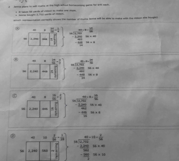 Jenna plans to sell mums at the high school homecoming game for $45 each.
It takes 56 yards of ribbon to make one mum.
Jenna bought 2,702 yards of ribbon.
Which representation correctly shows the number of mums Jenna will be able to make with the ribbon she bought?
a
beginarrayr 40-8= 14/50  -200 -2.2. -20040.6* 4 -frac 40.005005* 8endarray
o
beginarrayr 46.02* frac 2.encloselongdiv 2202endarray  -2 - (2202020.0)/4  - 448/24 S6* 9.4
beginarrayr 40+8+ 16/56  - 2200/462  - 200/16  hline 16endarray S6* 40
40 10  2/56 = 1/28 
56 2,240 560 beginarrayr 40+10+ 2/30 36frac -2,200 (-500)/2 endarray 566* 40