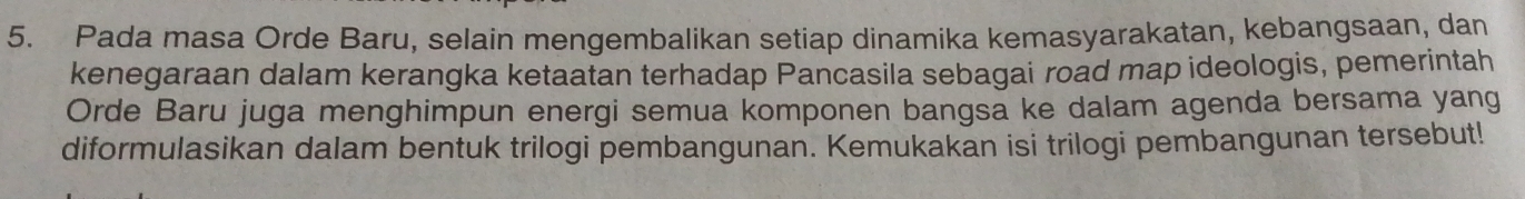 Pada masa Orde Baru, selain mengembalikan setiap dinamika kemasyarakatan, kebangsaan, dan 
kenegaraan dalam kerangka ketaatan terhadap Pancasila sebagai road map ideologis, pemerintah 
Orde Baru juga menghimpun energi semua komponen bangsa ke dalam agenda bersama yang 
diformulasikan dalam bentuk trilogi pembangunan. Kemukakan isi trilogi pembangunan tersebut!