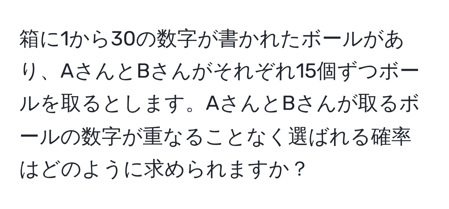 箱に1から30の数字が書かれたボールがあり、AさんとBさんがそれぞれ15個ずつボールを取るとします。AさんとBさんが取るボールの数字が重なることなく選ばれる確率はどのように求められますか？