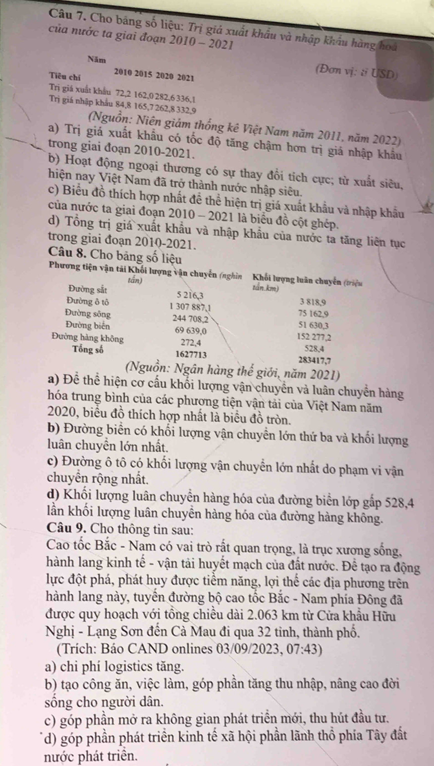 Cho bảng số liệu: Trị giả xuất khẩu và nhập khẩu hàng hoa
của nước ta giai đoạn 2010 - 2021
Năm
(Đơn vị: ti USD)
Tiêu chí 2010 2015 2020 2021
Trị giá xuất khẩu 72,2 162,0 282,6 336,1
Trị giá nhập khẩu 84,8 165,7 262,8 332,9
(Nguồn: Niên giám thống kê Việt Nam năm 2011, năm 2022)
a) Trị giá xuất khẩu có tốc độ tăng chậm hơn trị giá nhập khẩu
trong giai đoạn 2010-2021.
b) Hoạt động ngoại thương có sự thay đổi tích cực; từ xuất siêu,
hiện nay Việt Nam đã trở thành nước nhập siêu.
c) Biểu đồ thích hợp nhất để thể hiện trị giá xuất khẩu và nhập khẩu
của nước ta giai đoạn 2010 - 2021 là biểu đồ cột ghép.
d) Tổng trị giá xuất khẩu và nhập khẩu của nước ta tăng liên tục
trong giai đoạn 2010-2021.
Câu 8. Cho bảng số liệu
Phương tiện vận tải Khối lượng vận chuyến (nghìn  Khối lượng luân chuyển (triệu
tắn)
tần.km)
Đường sắt 5 216,3 3 818,9
Đường ô tô 1 307 887,1 75 162,9
Đường sông 244 708,2 51 630,3
Đường biển 69 639,0 152 277,2
Đường hàng không 272,4 528,4
Tổng số 1627713 283417,7
(Nguồn: Ngân hàng thế giới, năm 2021)
a) Để thể hiện cơ cấu khối lượng vận chuyển và luân chuyển hàng
hóa trung bình của các phương tiện vận tải của Việt Nam năm
2020, biểu đồ thích hợp nhất là biểu đồ tròn.
b) Đường biển có khối lượng vận chuyển lớn thứ ba và khối lượng
luân chuyền lớn nhất.
c) Đường ô tô có khối lượng vận chuyển lớn nhất do phạm vi vận
chuyền rộng nhất.
d) Khối lượng luân chuyển hàng hóa của đường biển lớp gấp 528,4
lần khối lượng luân chuyền hàng hóa của đường hàng không.
Câu 9. Cho thông tin sau:
Cao tốc Bắc - Nam có vai trò rất quan trọng, là trục xương sống,
hành lang kinh tế - vận tải huyết mạch của đất nước. Để tạo ra động
lực đột phá, phát huy được tiểm năng, lợi thể các địa phương trên
hành lang này, tuyển đường bộ cao tốc Bắc - Nam phía Đông đã
được quy hoạch với tổng chiều dài 2.063 km từ Cửa khẩu Hữu
Nghị - Lạng Sơn đến Cà Mau đi qua 32 tinh, thành phố.
(Trích: Báo CAND onlines 03/09/2023, 07:43)
a) chi phí logistics tăng.
b) tạo công ăn, việc làm, góp phần tăng thu nhập, nâng cao đời
sống cho người dân.
c) góp phần mở ra không gian phát triển mới, thu hút đầu tư.
(d) góp phần phát triển kinh tế xã hội phần lãnh thổ phía Tây đất
nước phát triển.