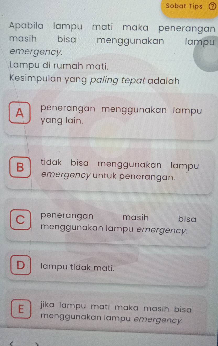 Sobat Tips
Apabila lampu mati maka penerangan
masih bisa menggunakan lampu
emergency.
Lampu di rumah mati.
Kesimpulan yang paling tepat adalah
A penerangan menggunakan lampu
yang lain.
B tidak bisa menggunakan lampu
emergency untuk penerangan.
penerangan masih bisa
menggunakan lampu emergency.
D lampu tidak mati.
E jika lampu mati maka masih bisa .
menggunakan lampu emergency.