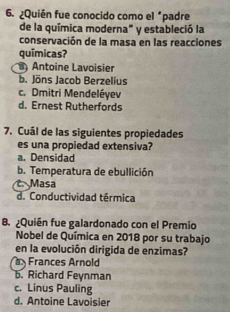 ¿Quién fue conocido como el "padre
de la química moderna" y estableció la
conservación de la masa en las reacciones
químicas?
a Antoine Lavoisier
b. Jöns Jacob Berzelius
c. Dmitri Mendeléyev
d. Ernest Rutherfords
7. Cuál de las siguientes propiedades
es una propiedad extensiva?
a. Densidad
b. Temperatura de ebullición
C Masa
d. Conductividad térmica
8. ¿Quién fue galardonado con el Premio
Nobel de Química en 2018 por su trabajo
en la evolución dirigida de enzimas?
Frances Arnold
b. Richard Feynman
c. Linus Pauling
d. Antoine Lavoisier