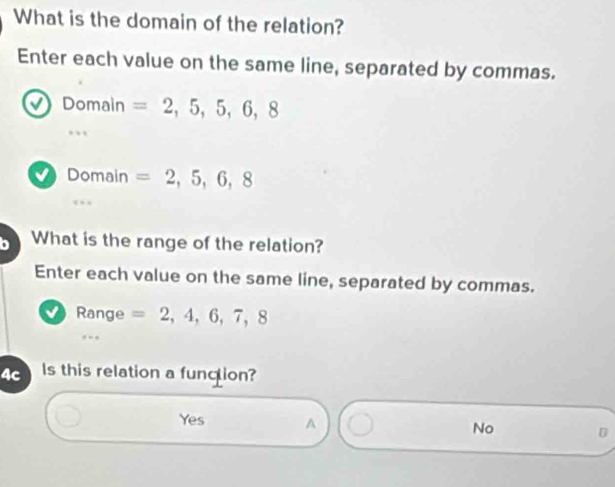 What is the domain of the relation?
Enter each value on the same line, separated by commas.
a Domain =2,5,5,6,8..
a Domain =2,5,6,8
D What is the range of the relation?
Enter each value on the same line, separated by commas.
√ Range =2,4,6,7,8
4c Is this relation a function?
Yes A No D