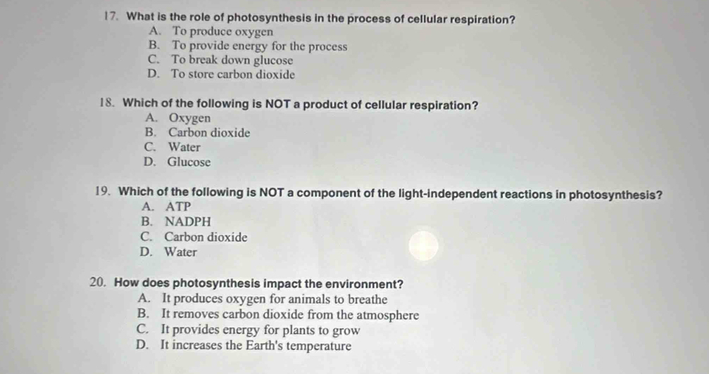 What is the role of photosynthesis in the process of cellular respiration?
A. To produce oxygen
B. To provide energy for the process
C. To break down glucose
D. To store carbon dioxide
18. Which of the following is NOT a product of cellular respiration?
A. Oxygen
B. Carbon dioxide
C. Water
D. Glucose
19. Which of the following is NOT a component of the light-independent reactions in photosynthesis?
A. ATP
B. NADPH
C. Carbon dioxide
D. Water
20. How does photosynthesis impact the environment?
A. It produces oxygen for animals to breathe
B. It removes carbon dioxide from the atmosphere
C. It provides energy for plants to grow
D. It increases the Earth's temperature