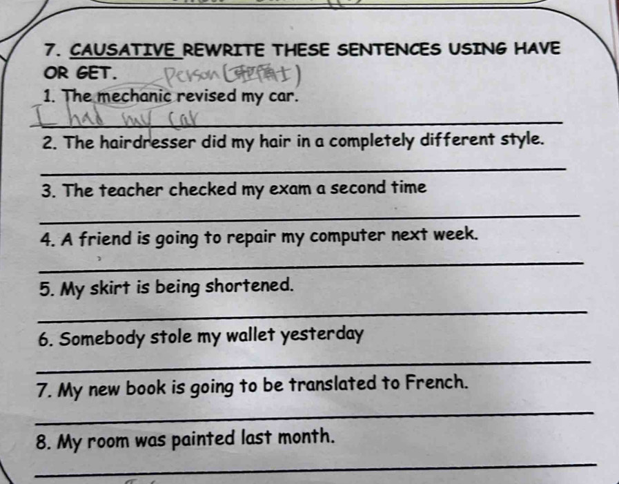 CAUSATIVE REWRITE THESE SENTENCES USING HAVE 
OR GET. 
1. The mechanic revised my car. 
_ 
2. The hairdresser did my hair in a completely different style. 
_ 
3. The teacher checked my exam a second time 
_ 
4. A friend is going to repair my computer next week. 
_ 
5. My skirt is being shortened. 
_ 
6. Somebody stole my wallet yesterday 
_ 
7. My new book is going to be translated to French. 
_ 
8. My room was painted last month. 
_