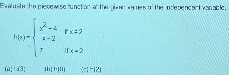 Evaluate the piecewise function at the given values of the independent variable.
h(x)=beginarrayl  (x^2-4)/x-2 ifx!= 2 7ifx=2endarray.
(a) h(3) (b) h(0) (c) h(2)