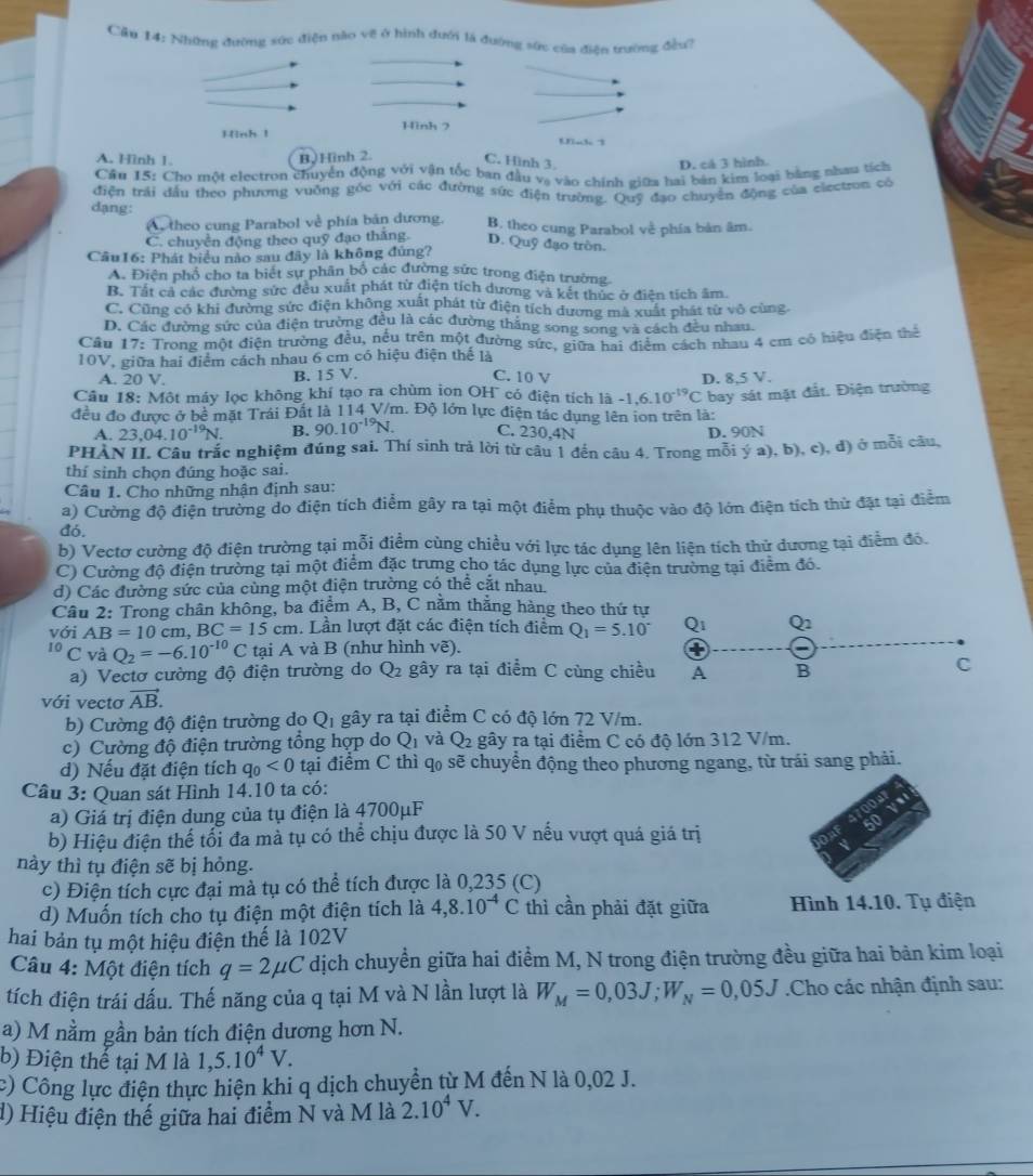 Cầu 14: Những đưỡng sức điện não về ở hình đưới là đường sức của điện trường đều?
Hình 1 Hình ?
Uh 3
A. Hình 1. B,Hình 2.
C. Hinh 3 D. cá 3 hình.
Cầu 15: Cho một electron chuyển động với vận tốc ban đầu vạ vào chính giữa hai bản kim loại bằng nhau tích
điện trải đầu theo phượng vuởng góc với các đường sức điện trường. Quỹ đạo chuyển động của electron có
A theo cung Parabol về phía bản dương. B. theo cung Parabol về phía bản âm.
dạng: D. Quỹ đạo tròn.
C. chuyền động theo quỹ đạo thăng.
Cầu16: Phát biểu nào sau đây là không đứng?
A. Điện phổ cho ta biết sự phân bố các đường sức trong điện trường
B. Tất cả các đường sức đều xuất phát từ điện tích dương và kết thức ở điện tích âm.
C. Cũng có khi đường sức điện không xuất phát từ điện tích dương mà xuất phát từ vô cùng.
D. Các đường sức của điện trường đều là các đường thắng song song và cách đều nhau.
Cầu 17: Trong một điện trường đều, nều trên một đường sức, giữa hai điểm cách nhau 4 cm có hiệu điện thể
10V, giữa hai điểm cách nhau 6 cm có hiệu điện thể là
A. 20 V.
B. 15V. C. 10 V
Câu 18: Một máy lọc không khí tạo ra chùm ion OH' có điện tích là -1,6.10^(-19)C D. 8,5 V.
bay sát mặt đắt. Điện trường
đều đo được ở bề mặt Trái Đất là 114 V/m. Độ lớn lực điện tác dụng lên ion trên là:
A. 23,04.10^(-19)N. B. 90.10^(-19)N. C. 230,4N D. 90N
PHAN II. Câu trắc nghiệm đúng sai. Thí sinh trả lời từ câu 1 đến câu 4. Trong môi ý a), b), c), đ) ở mỗi câu
thí sinh chọn đúng hoặc sai.
Câu 1. Cho những nhận định sau:
a) Cường độ điện trường do điện tích điểm gây ra tại một điểm phụ thuộc vào độ lớn điện tích thử đặt tại điễm
đó.
b) Vectơ cường độ điện trường tại mỗi điểm cùng chiều với lực tác dụng lên liện tích thử dương tại điểm đó.
C) Cường độ điện trường tại một điểm đặc trưng cho tác dụng lực của điện trường tại điểm đó.
d) Các đường sức của cùng một điện trường có thể cắt nhau.
Cầu 2: Trong chân không, ba điểm A, B, C nằm thắng hàng theo thứ tự
với AB=10cm,BC=15cm. Lần lượt đặt các điện tích điểm Q_1=5.10°
I_0 C và Q_2=-6.10^(-10)C tại A và B (như hình vẽ).
a) Vectơ cường độ điện trường do Q_2 gây ra tại điểm C cùng chiề
với vectơ vector AB.
b) Cường độ điện trường do Q_1 gây ra tại điểm C có độ lớn 72 V/m.
c) Cường độ điện trường tổng hợp do Q_1 và Q_2 gây ra tại điểm C có độ lớn 312 V/m.
d) Nếu đặt điện tích q_0<0</tex> tại điểm C thì q sẽ chuyển động theo phương ngang, từ trái sang phải.
Câu 3: Quan sát Hình 14.10 ta có:
a) Giá trị điện dung của tụ điện là 4700μF
b) Hiệu điện thể tổi đa mà tụ có thể chịu được là 50 V nếu vượt quá giá trị
này thì tụ điện sẽ bị hỏng.
c) Điện tích cực đại mà tụ có thể tích được là 0,235 (C)
d) Muốn tích cho tụ điện một điện tích là 4,8.10^(-4)C thì cần phải đặt giữa Hình 14.10. Tụ điện
hai bản tụ một hiệu điện thế là 102V
Câu 4: Một điện tích q=2mu C dịch chuyển giữa hai điểm M, N trong điện trường đều giữa hai bản kim loại
tích điện trái dấu. Thế năng của q tại M và N lần lượt là W_M=0,03J;W_N=0,05J.Cho các nhận định sau:
a) M nằm gần bản tích điện dương hơn N.
b) Điện thể tại M là 1,5.10^4V.
c) Công lực điện thực hiện khi q dịch chuyển từ M đến N là 0,02 J.
d) Hiệu điện thế giữa hai điểm N và M là 2.10^4V.