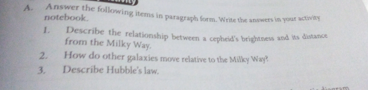 Answer the following items in paragraph form. Write the answers in your activity 
notebook. 
1. Describe the relationship between a cepheid's brightness and its distance 
from the Milky Way. 
2. How do other galaxies move relative to the Milky Way? 
3. Describe Hubble's law.