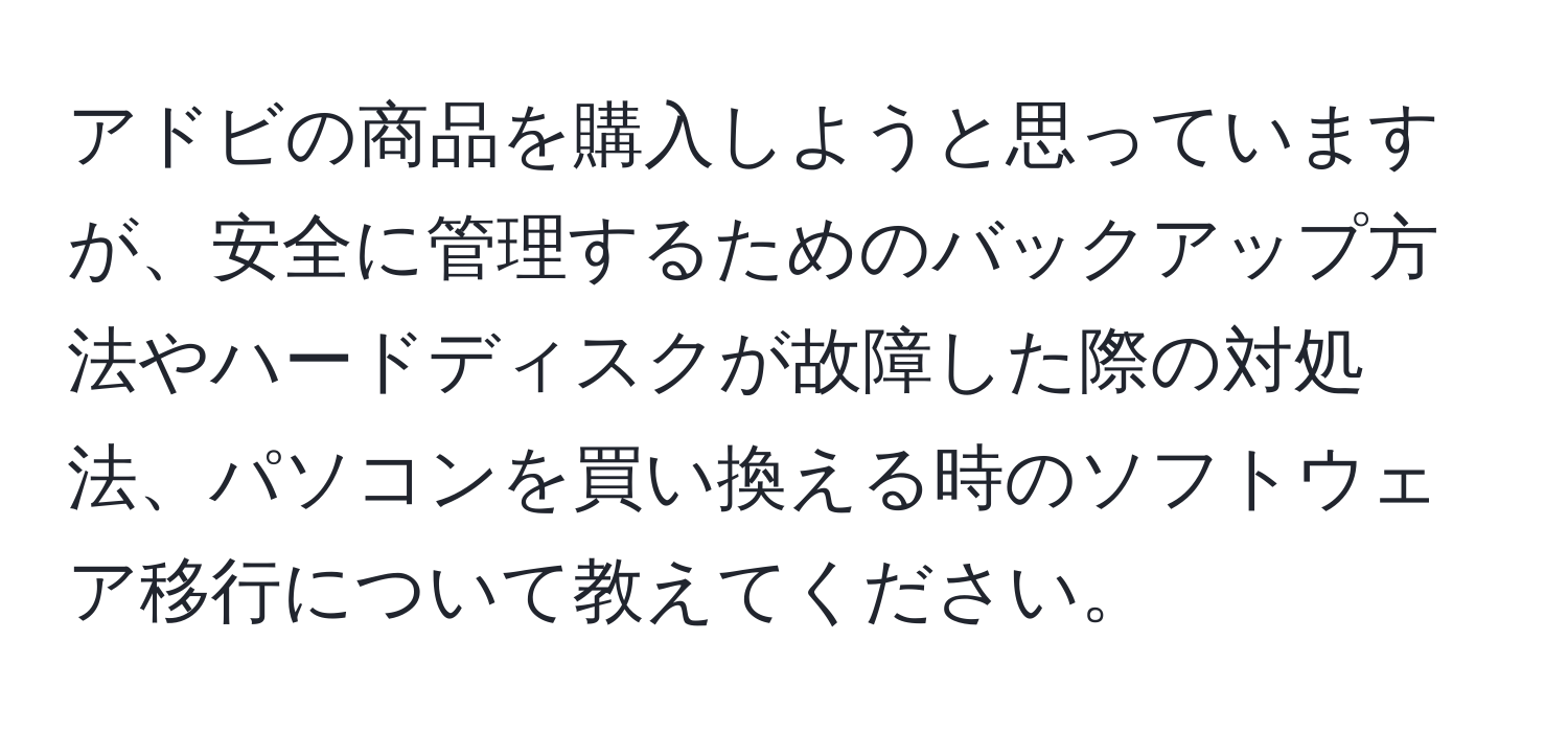 アドビの商品を購入しようと思っていますが、安全に管理するためのバックアップ方法やハードディスクが故障した際の対処法、パソコンを買い換える時のソフトウェア移行について教えてください。