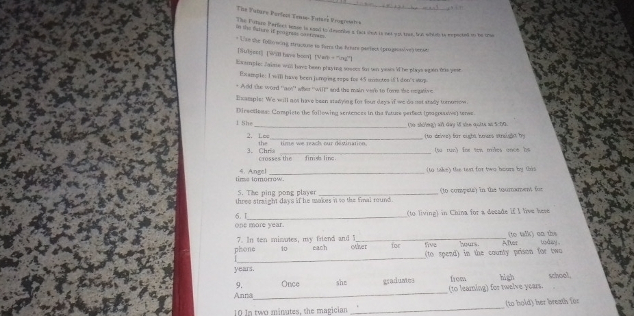 The Future Perfect Tense- Futoré Progresive 
The Future Perfect tense is used to describe a fact that is not yet true, but which is expected to be true 
in the future if progness continues. 
* Use the following structure to form the future perfect (progressive) tense: 
[Subject] [Will have been] [Verb + “ing”l 
Example: Jaime will have been playing soccer for ten years if he plays again this year
Example: I will have been jumping rope for 45 minutes if I don't stop 
* Add the word ''not'' after ''will'' and the main verb to form the negative 
Example: We will not have been studying for four days if we do not study tomorrow. 
Directions: Complete the following sentences in the future perfect (progressive) tense. 
1 She _(to skilng) all day if she quits at 5:00. 
2. Lee_ (to drive) for eight hours straight by 
the 
_ 
3. Chris to run) for ten miles once he 
crosses the finish line 
4. Angel _(to take) the test for two hours by this 
time tomorrow. 
5. The ping pong player _(to compete) in the tournament for 
three straight days if he makes it to the final round. 
6. I_ (to living) in China for a decade if I live here 
one more year. 
7. In ten minutes, my friend and I_ (to talk) on the 
_ 
phone to each other for five hours. After today . 
(to spend) in the county prison for two
years. 
9. Once she graduates from high school, 
Anna_ (to learning) for twelve years. 
10 In two minutes, the magician _(to hold) her breath for