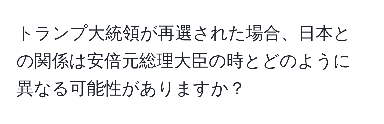 トランプ大統領が再選された場合、日本との関係は安倍元総理大臣の時とどのように異なる可能性がありますか？