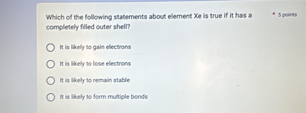 Which of the following statements about element Xe is true if it has a 5 points
completely filled outer shell?
It is likely to gain electrons
It is likely to lose electrons
It is likely to remain stable
It is likely to form multiple bonds