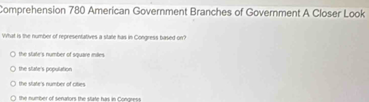 Comprehension 780 American Government Branches of Government A Closer Look
What is the number of representatives a state has in Congress based on?
the state's number of square miles
the state's population
the state's number of cities
the number of senators the state has in Congress