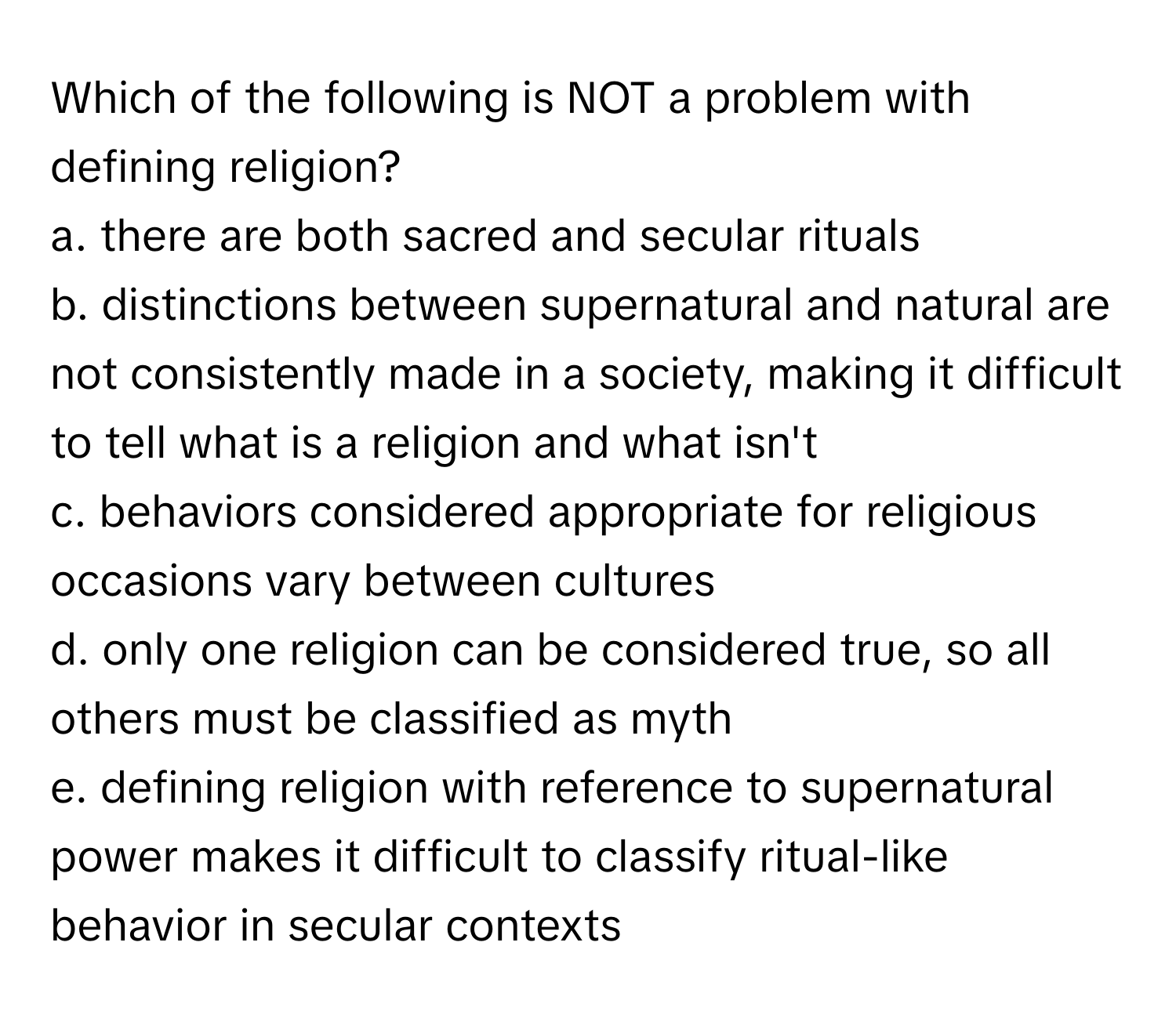 Which of the following is NOT a problem with defining religion?

a. there are both sacred and secular rituals
b. distinctions between supernatural and natural are not consistently made in a society, making it difficult to tell what is a religion and what isn't
c. behaviors considered appropriate for religious occasions vary between cultures
d. only one religion can be considered true, so all others must be classified as myth
e. defining religion with reference to supernatural power makes it difficult to classify ritual-like behavior in secular contexts