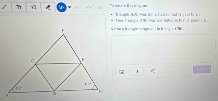 Tr sqrt(± ) × To create this diagram:
Triangle ABC was translated so that A goes to C.
Then triangle ABC was translated so that A goes to B .
Name a triangle congruent to triangle CBE .
U sqrt(± )
Submil