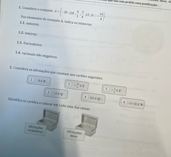 iue não seja pedida uma justificação.
1. Considera o conjunto A= -20;0,8; 6/3 ; 5/4 ;12;0;- 16/4 . 
Dos elementos do conjunto A, indica os números:
1.1. naturais;
1.2. inteiros;
1.3. fracionários;
1.4. racionais não negativos.
2. Considera as afirmações que constam nos cartões seguintes.
1 0∈ N
3 - 24/4 ∈ Z 5 - 1/3 ∈ Z^-
2 -1∈ Q^-
4 0,5∈ Q^+
6 -|-2|∈ N
Identifica os cartões a colocar em cada uma das caixas.
Afirmações
verdadeiras Afirmações
falsas