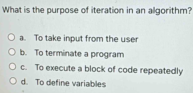 What is the purpose of iteration in an algorithm?
a. To take input from the user
b. To terminate a program
c. To execute a block of code repeatedly
d. To define variables