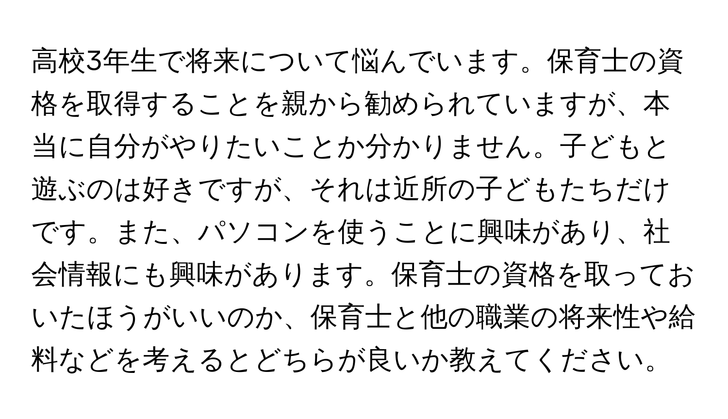 高校3年生で将来について悩んでいます。保育士の資格を取得することを親から勧められていますが、本当に自分がやりたいことか分かりません。子どもと遊ぶのは好きですが、それは近所の子どもたちだけです。また、パソコンを使うことに興味があり、社会情報にも興味があります。保育士の資格を取っておいたほうがいいのか、保育士と他の職業の将来性や給料などを考えるとどちらが良いか教えてください。