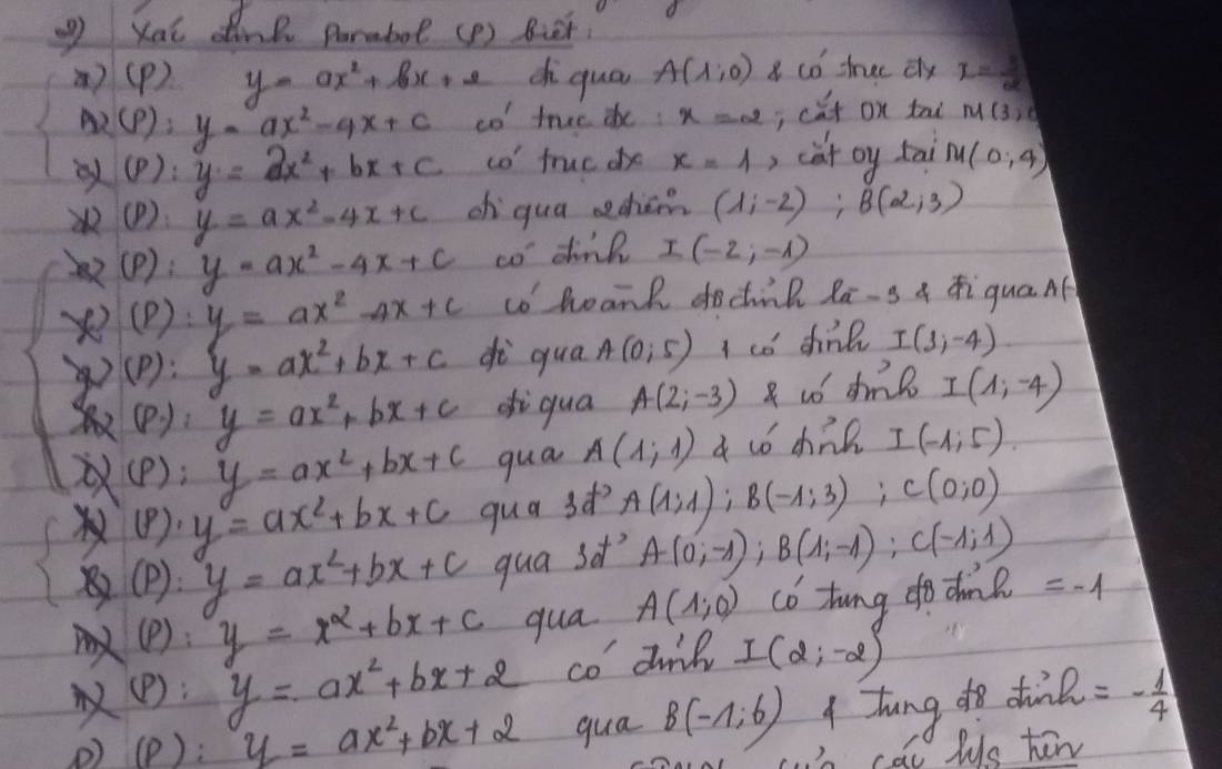 Kai dine parmbot (P ) Bet.
a)(P) y=ax^2+bx+2 chi qua A(1,0) 8 co tree dy I= U/d 
2 (p):y-ax^2-4x+c c0^1 true de: x=2; cǎt on tai M(3,0
p ). 1 y=ax^2+bx+c co' fruc de x=1 , cat oy tai M(0,4)
(P ) y=ax^2-4x+c ch qua echām (1,-2):B(2,3)
(P): y=ax^2-4x+c co dink I(-2,-1)
x (P ) y=ax^2-4x+c cohoank dodink Za-g a ZiquaAf
72° (P): y=ax^2+bx+c dì qua A(0,5) I co dink I(1,-4)
(P): y=ax^2+bx+c diqua A(2,-3) R uó dm I(1,-4)
(P); y=ax^2+bx+c qua A(1,1) a tó chil I(-1,5)
(8). y=ax^2+bx+c quas? A(1;1);B(-1;3);C(0;0)
(p): y=ax^2+bx+c qua sof? A(0;-1);B(1;-1);C(-1;1)
(P): y=x^2+bx+c qua A(1,0) co tung do dhon? =-1
(P); y=ax^2+bx+2 co dinl I(2,-2)
(P): y=ax^2+bx+2 qua B(-1;6) A Jhung do din h=- 1/4 
cal lys hew