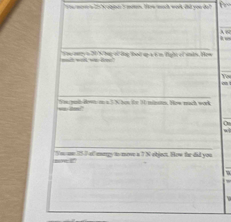 You move a 25 N obyeer I meters. How much work did you do? 
À 60
it us 
ouury a 20 Nbag of dog food up a 6'm fight of smits. How 
mach wil, was dono? 
Yor 
on 
ou pashdown an a 3 N hou for 10 minites. How much work 
wan fann? 
On 
wl 
To me 55I of energy to move a 7 N object. How for did you 
moe i " 
1