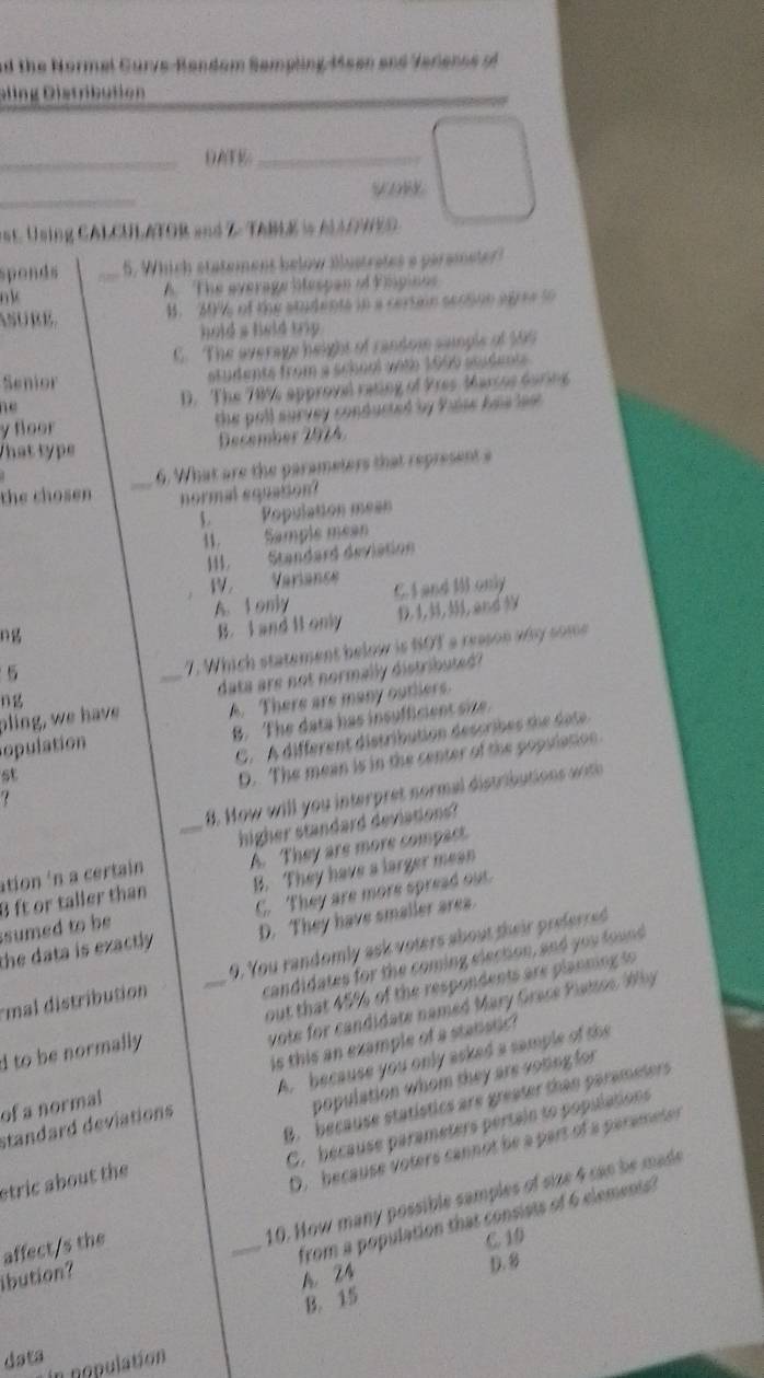 nd the Normel Gurve-Random Sempling Meen and Verenss r 
Gling Distribution
_DATE_
_
VoW
at. Using CALCULATOR and Z- TABLE is AAGHED
sponds _5. Which statement below illustrates a parameter?
n k
A The average liespan of Elpinos
ASURE. 4. 20% of the atudents in a certion sension agree t
hold a held trip .
C. The averagy height of random sample of $99
Senior students from a school with 1690 seadents .
ne D. The 70% approval rating of Pres Marsos during
y floor the poll survey conducted by Pase has les .
That type December  2 9 1  
_6. What are the parameters that represent a
the chosen normal equation
L  Population mean
11. Sample mean
III.  Standard deviation
IV. Varianse C. I and I only
A. t only
B. I and It only D 1,, and
5
_
7. Which statement below is SOT a reason any some
data are not normally distributed?
ng
pling, we have A. There are many outllers.
opulation B. The data has insufficient sne
C. A different distribution describes the date
st
D. The mean is in the center of the popslation
_
8. How will you interpret normal distributions wih
higher standard deviations?
ation in a certain A. They are more compact.
B ft or taller than B. They have a larger mean
sumed to be C. They are more spread out.
the data is exactly . D. They have smaller area.
mal distribution _9. You randomly ask voters about their preferred
candidates for the coming election, and you found
d to be normally out that 45% of the respondents are planning to
vote for candidate named Mary Grace Plattes Wby 
of a normal is this an example of a stanstic?
population whom they are voting for
standard deviations A. because you only asked a sample of the
B.  because statistics are greater than parameters
C. because parameters pertain to populations
stric about the 
D. because voters cannot be a part of a parameter
10. How many possible samples of size 4 can be mads
_from a population that consists of 6 clements?
affect/s the
C. 10
ibution?
A. 24
D.
B. 15
data in nopulation